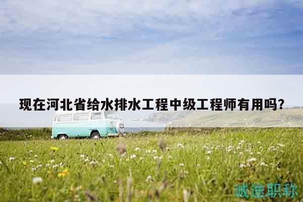 現(xiàn)在河北省給水排水工程中級工程師有用嗎？