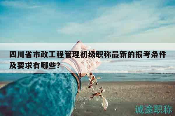 四川省市政工程管理初級(jí)職稱最新的報(bào)考條件及要求有哪些？