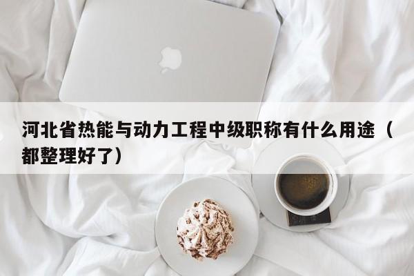 河北省熱能與動力工程中級職稱有什么用途（都整理好了）