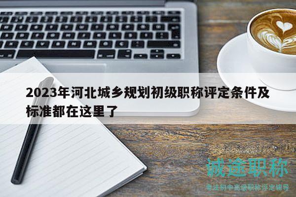 2023年河北城鄉(xiāng)規(guī)劃初級職稱評定條件及標(biāo)準(zhǔn)都在這里了