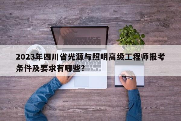 2023年四川省光源與照明高級(jí)工程師報(bào)考條件及要求有哪些？