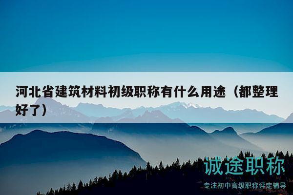 河北省建筑材料初級職稱有什么用途（都整理好了）