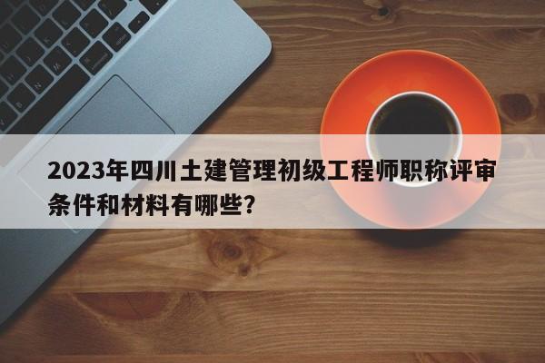 2023年四川土建管理初級工程師職稱評審條件和材料有哪些？