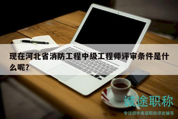 現(xiàn)在河北省消防工程中級工程師評審條件是什么呢？