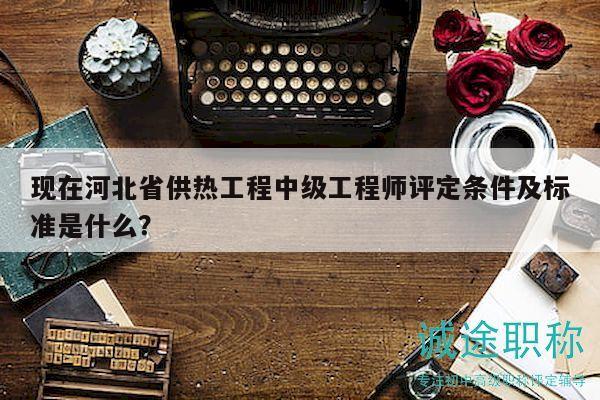 現(xiàn)在河北省供熱工程中級(jí)工程師評(píng)定條件及標(biāo)準(zhǔn)是什么？