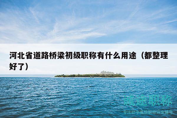 河北省道路橋梁初級職稱有什么用途（都整理好了）
