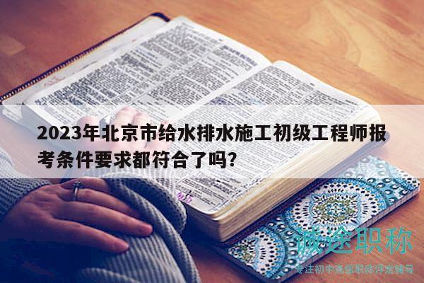 2023年北京市給水排水施工初級(jí)工程師報(bào)考條件要求都符合了嗎？
