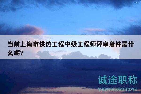 當(dāng)前上海市供熱工程中級工程師評審條件是什么呢？