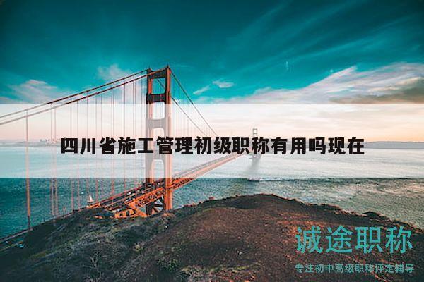 四川省施工管理初級職稱有用嗎現(xiàn)在