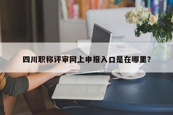 四川職稱評(píng)審網(wǎng)上申報(bào)入口是在哪里？