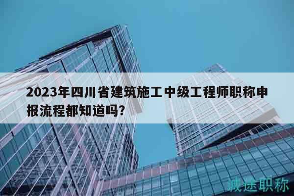 2023年四川省建筑施工中級工程師職稱申報(bào)流程都知道嗎？