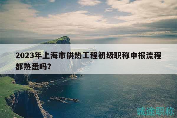2023年上海市供熱工程初級職稱申報流程都熟悉嗎？