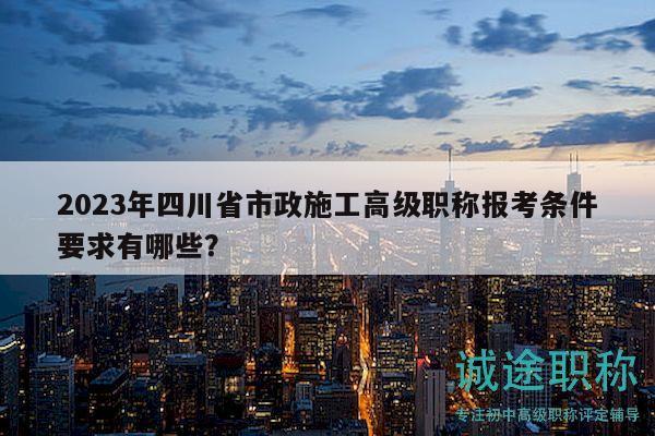 2023年四川省市政施工高級(jí)職稱報(bào)考條件要求有哪些？