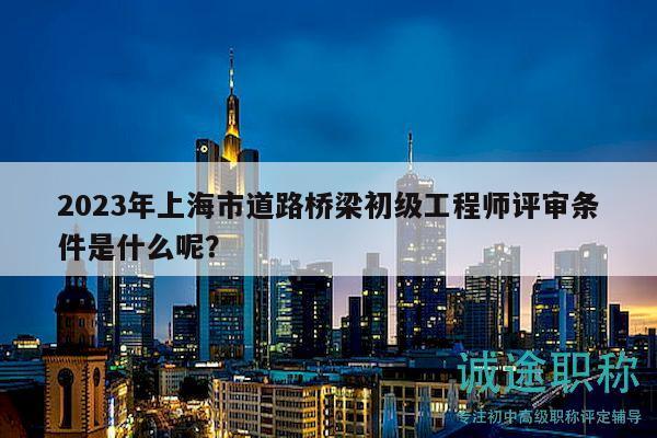 2023年上海市道路橋梁初級工程師評審條件是什么呢？