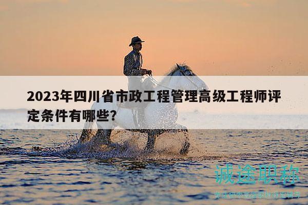 2023年四川省市政工程管理高級工程師評定條件有哪些？