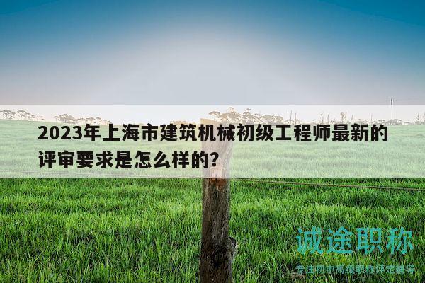 2023年上海市建筑機(jī)械初級工程師最新的評審要求是怎么樣的？