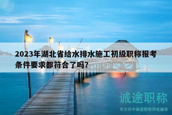 2023年湖北省給水排水施工初級職稱報考條件要求都符合了嗎？
