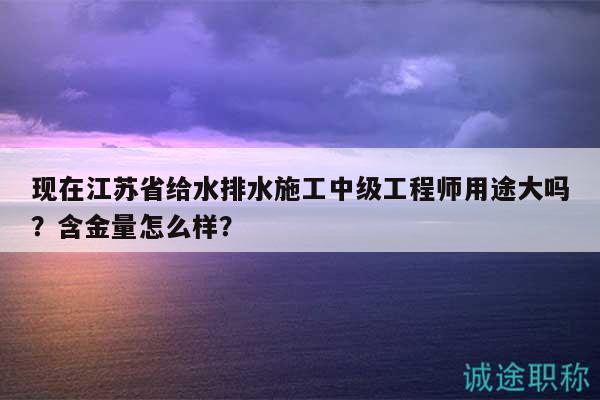 現(xiàn)在江蘇省給水排水施工中級工程師用途大嗎？含金量怎么樣？