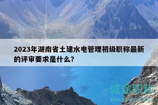 2023年湖南省土建水電管理初級職稱最新的評審要求是什么？
