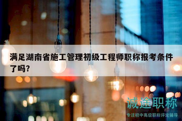 滿足湖南省施工管理初級工程師職稱報考條件了嗎？