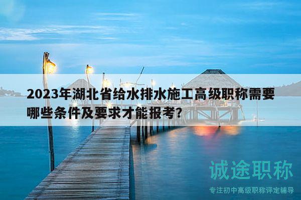 2023年湖北省給水排水施工高級職稱需要哪些條件及要求才能報考？