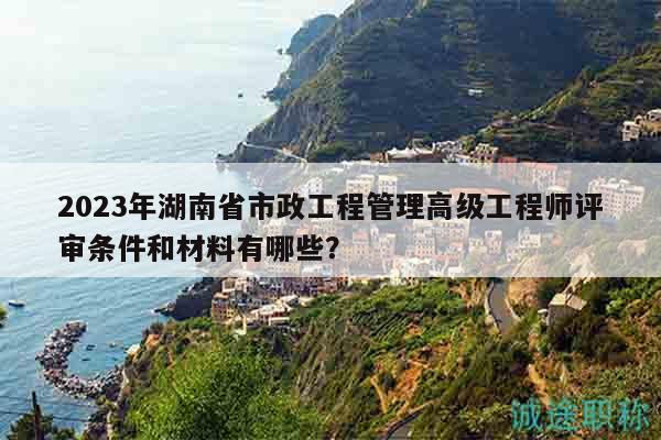 2023年湖南省市政工程管理高級工程師評審條件和材料有哪些？
