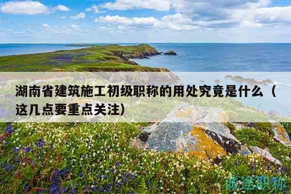 湖南省建筑施工初級職稱的用處究竟是什么（這幾點(diǎn)要重點(diǎn)關(guān)注）