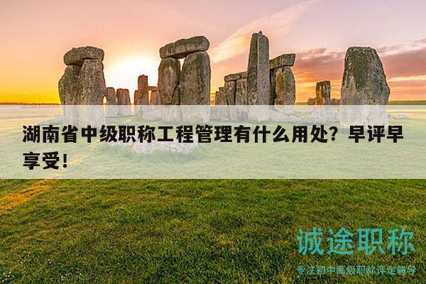 湖南省中級(jí)職稱工程管理有什么用處？早評(píng)早享受！