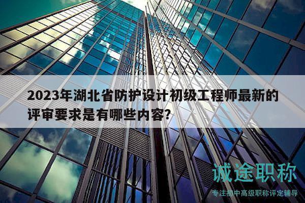2023年湖北省防護設計初級工程師最新的評審要求是有哪些內容？