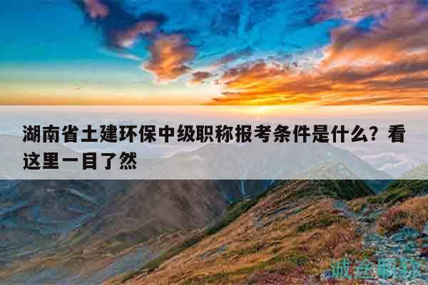 湖南省土建環(huán)保中級職稱報考條件是什么？看這里一目了然