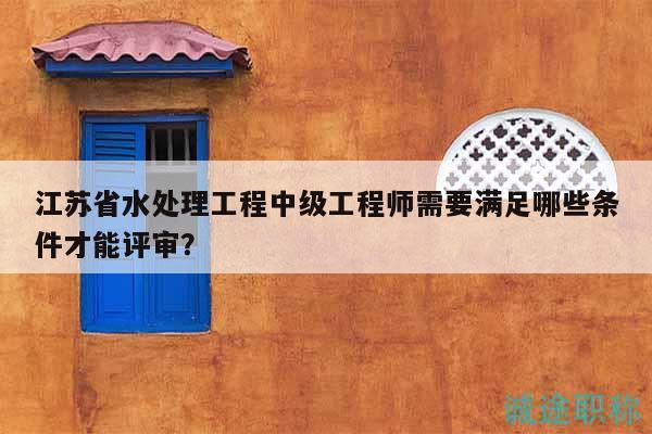 江蘇省水處理工程中級工程師需要滿足哪些條件才能評審？