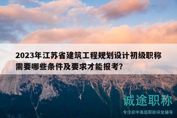 2023年江蘇省建筑工程規(guī)劃設(shè)計(jì)初級(jí)職稱需要哪些條件及要求才能報(bào)考？