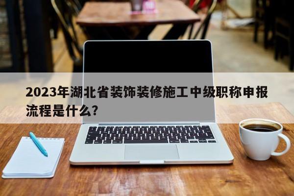 2023年湖北省裝飾裝修施工中級職稱申報(bào)流程是什么？