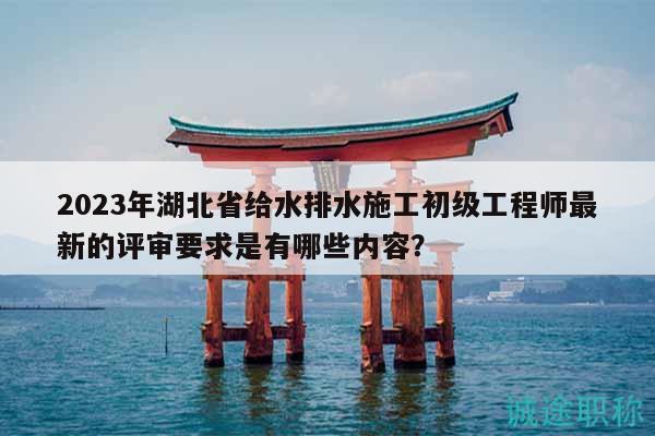 2023年湖北省給水排水施工初級工程師最新的評審要求是有哪些內容？