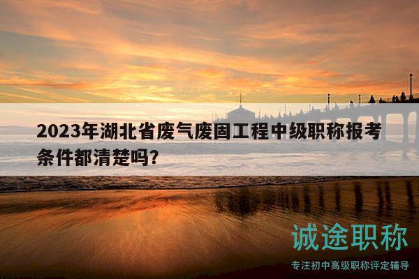 2023年湖北省廢氣廢固工程中級(jí)職稱報(bào)考條件都清楚嗎？