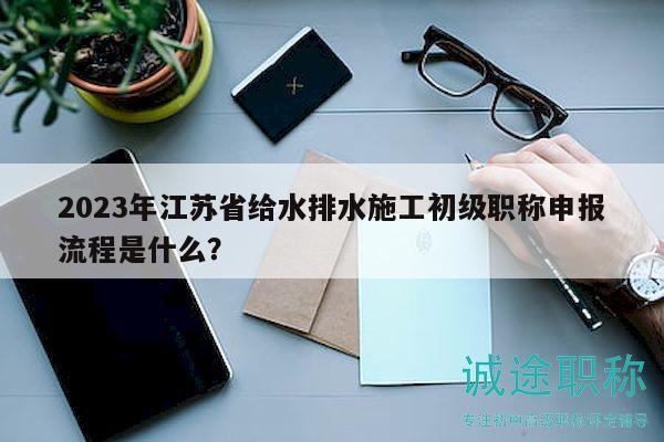 2023年江蘇省給水排水施工初級職稱申報流程是什么？