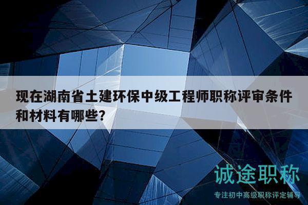 現(xiàn)在湖南省土建環(huán)保中級工程師職稱評審條件和材料有哪些？