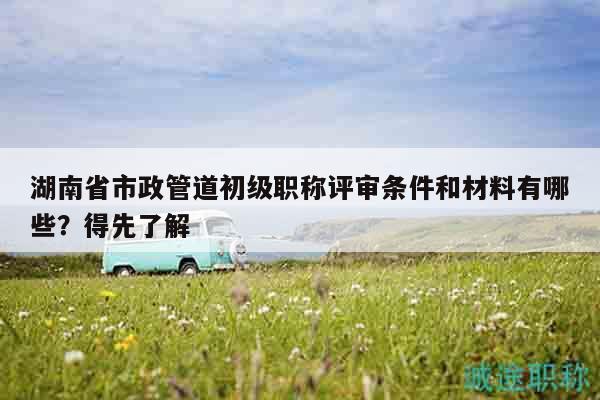 湖南省市政管道初級(jí)職稱評(píng)審條件和材料有哪些？得先了解