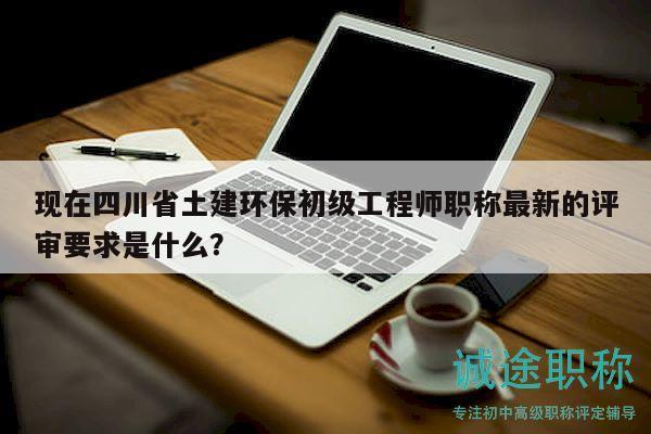 現(xiàn)在四川省土建環(huán)保初級工程師職稱最新的評審要求是什么？