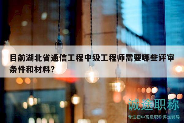 目前湖北省通信工程中級工程師需要哪些評審條件和材料？