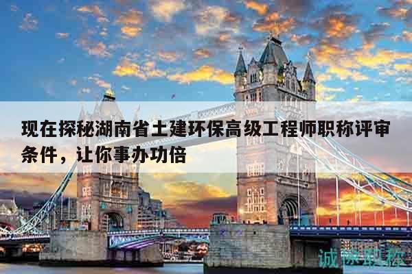 現(xiàn)在探秘湖南省土建環(huán)保高級工程師職稱評審條件，讓你事辦功倍