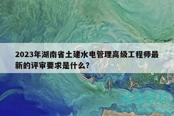 2023年湖南省土建水電管理高級工程師最新的評審要求是什么？