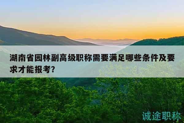 湖南省園林副高級職稱需要滿足哪些條件及要求才能報考？