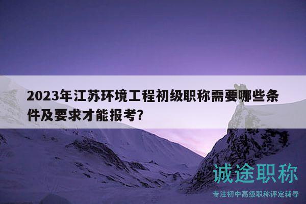 2023年江蘇環(huán)境工程初級職稱需要哪些條件及要求才能報考？
