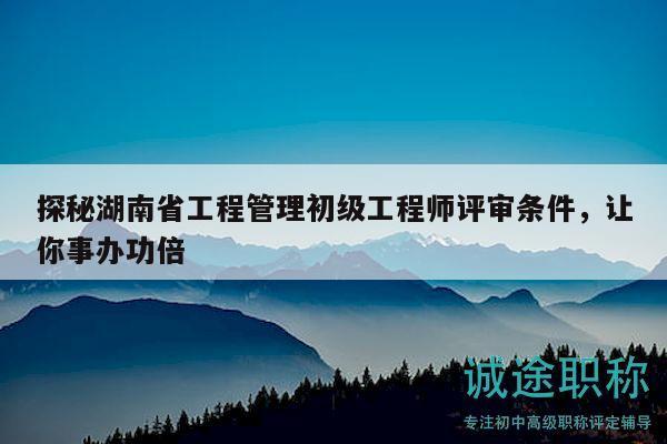 探秘湖南省工程管理初級工程師評審條件，讓你事辦功倍