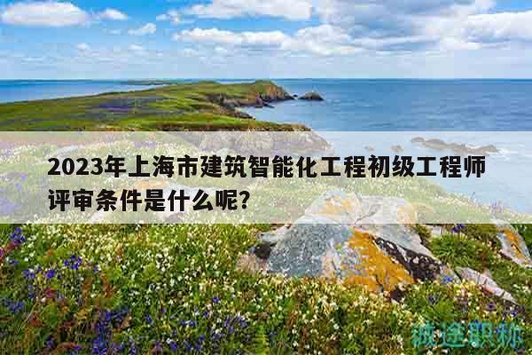 2023年上海市建筑智能化工程初級工程師評審條件是什么呢？