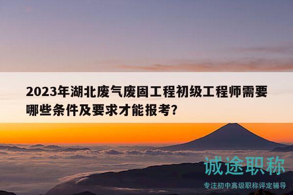 2023年湖北廢氣廢固工程初級工程師需要哪些條件及要求才能報考？