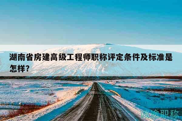 湖南省房建高級工程師職稱評定條件及標準是怎樣？
