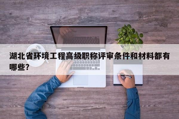 湖北省環(huán)境工程高級(jí)職稱評(píng)審條件和材料都有哪些？