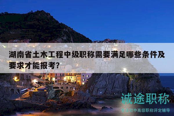 湖南省土木工程中級職稱需要滿足哪些條件及要求才能報考？
